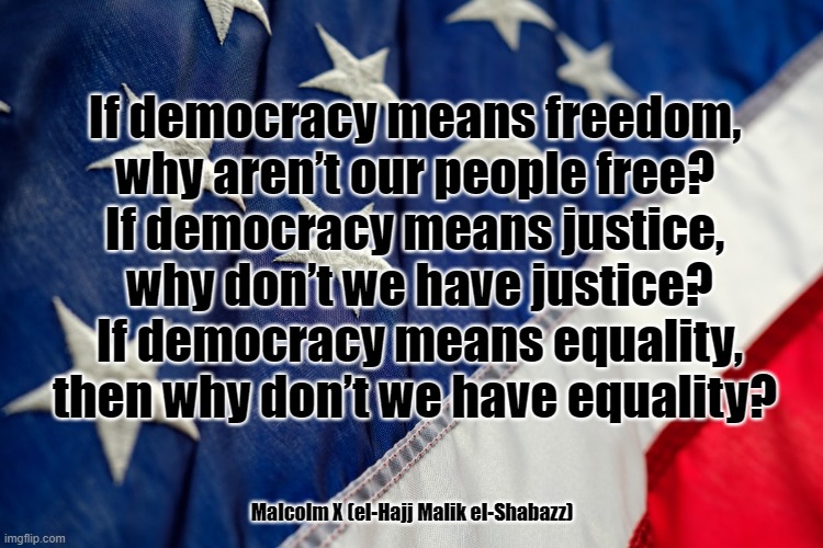 A question for America | If democracy means freedom,
 why aren’t our people free? 
If democracy means justice,
 why don’t we have justice?
 If democracy means equality,
then why don’t we have equality? Malcolm X (el-Hajj Malik el-Shabazz) | image tagged in freedom,justice,equality,america,malcolm x | made w/ Imgflip meme maker