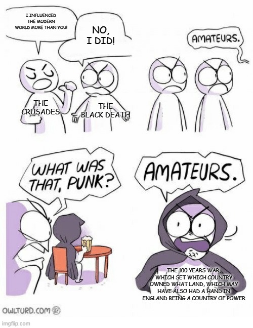 Amateurs | I INFLUENCED THE MODERN WORLD MORE THAN YOU! NO, I DID! THE CRUSADES; THE BLACK DEATH; THE 100 YEARS WAR, WHICH SET WHICH COUNTRY OWNED WHAT LAND, WHICH MAY HAVE ALSO HAD A HAND IN ENGLAND BEING A COUNTRY OF POWER | image tagged in amateurs | made w/ Imgflip meme maker