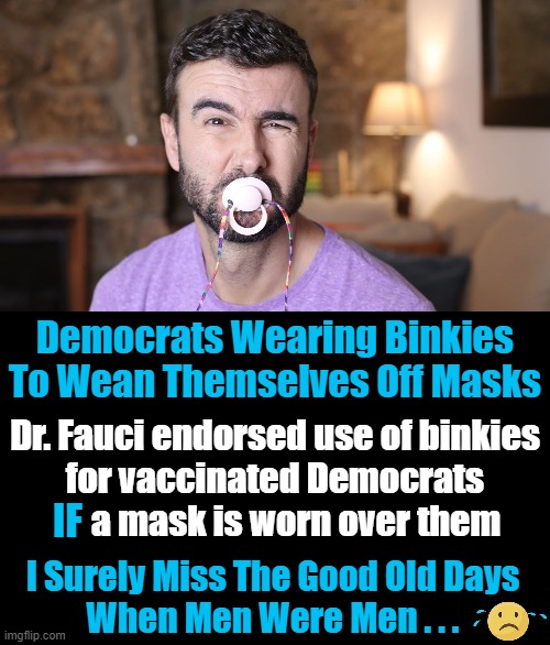 Via The Babylon Bee But Not Far From Truth These Days... | Democrats Wearing Binkies To Wean Themselves Off Masks; Dr. Fauci endorsed use of binkies
 for vaccinated Democrats 
      a mask is worn over them; IF; I Surely Miss The Good Old Days 
When Men Were Men . . . | image tagged in democrats,masks,covid-19,politics lol | made w/ Imgflip meme maker