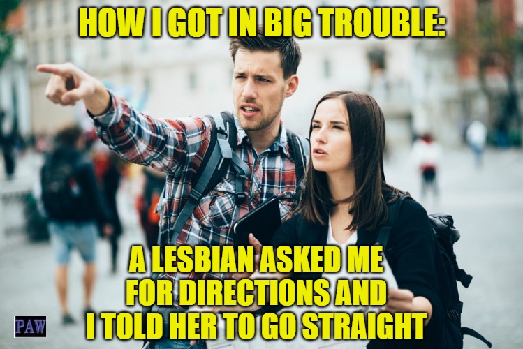 How To Get In Trouble | HOW I GOT IN BIG TROUBLE:; A LESBIAN ASKED ME FOR DIRECTIONS AND I TOLD HER TO GO STRAIGHT | image tagged in funny,lesbian,directions | made w/ Imgflip meme maker