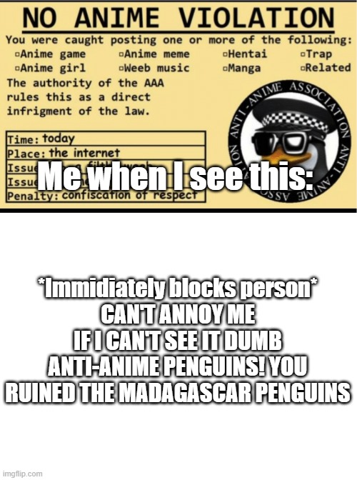 lol | Me when I see this:; *Immidiately blocks person*
CAN'T ANNOY ME IF I CAN'T SEE IT DUMB ANTI-ANIME PENGUINS! YOU RUINED THE MADAGASCAR PENGUINS | image tagged in no anime violation,blank white template | made w/ Imgflip meme maker