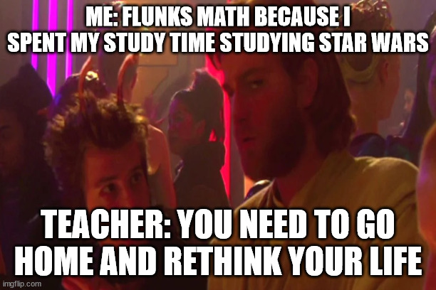 I must go home and rethink my life | ME: FLUNKS MATH BECAUSE I SPENT MY STUDY TIME STUDYING STAR WARS; TEACHER: YOU NEED TO GO HOME AND RETHINK YOUR LIFE | image tagged in star wars | made w/ Imgflip meme maker