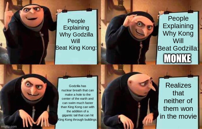 Godzilla V.S. Kong In A Nutshell | People Explaining Why Kong Will Beat Godzilla:; People Explaining Why Godzilla Will  Beat King Kong:; MONKE; Realizes that neither of them won in the movie; Godzilla has nuclear breath that can make a hole to the center of the earth and can swim much faster than King Kong can with the addition of a gigantic tail that can hit King Kong through buildings. | image tagged in memes,gru's plan | made w/ Imgflip meme maker