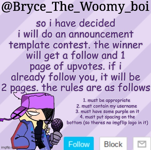 i will decide tommorow | so i have decided i will do an announcement template contest. the winner will get a follow and 1 page of upvotes. if i already follow you, it will be 2 pages. the rules are as follows; 1. must be appropriate 
2. must contain my username 
3. must have some purple on it
4. must put spacing on the bottom (so theres no imgflip logo in it) | image tagged in bryce_the_woomy_boi | made w/ Imgflip meme maker