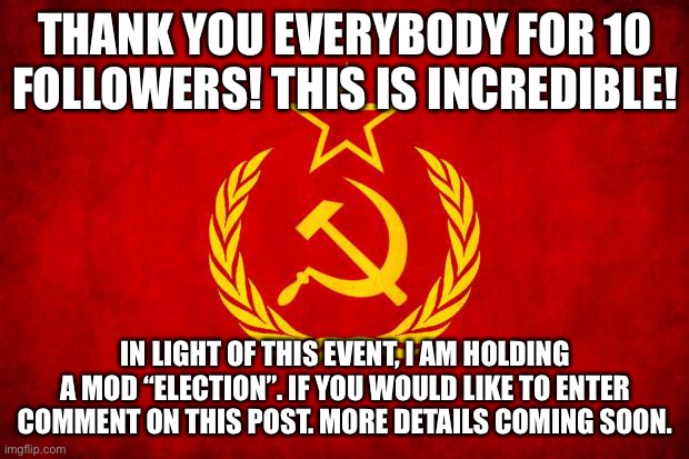 thanks |  THANK YOU EVERYBODY FOR 10 FOLLOWERS! THIS IS INCREDIBLE! IN LIGHT OF THIS EVENT, I AM HOLDING A MOD “ELECTION”. IF YOU WOULD LIKE TO ENTER COMMENT ON THIS POST. MORE DETAILS COMING SOON. | image tagged in in soviet russia,thanks | made w/ Imgflip meme maker