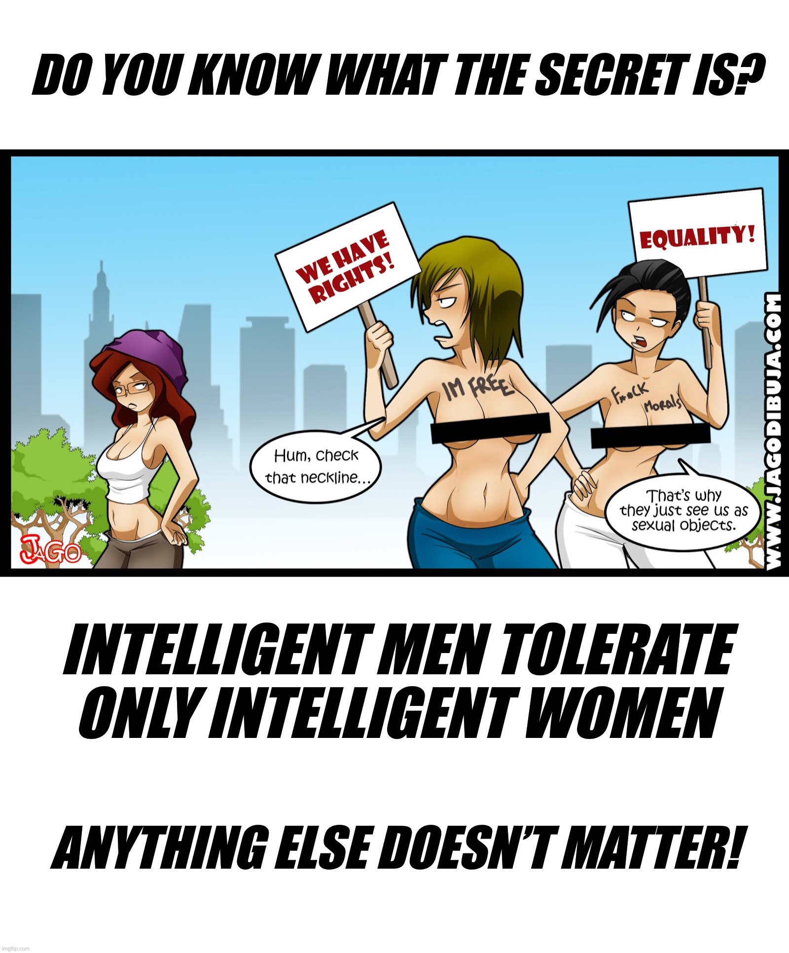 DO YOU KNOW WHAT THE SECRET IS? INTELLIGENT MEN TOLERATE ONLY INTELLIGENT WOMEN; ANYTHING ELSE DOESN’T MATTER! | image tagged in intelligence,men and women,faith in humanity,feminism,masculism,one species one fate | made w/ Imgflip meme maker