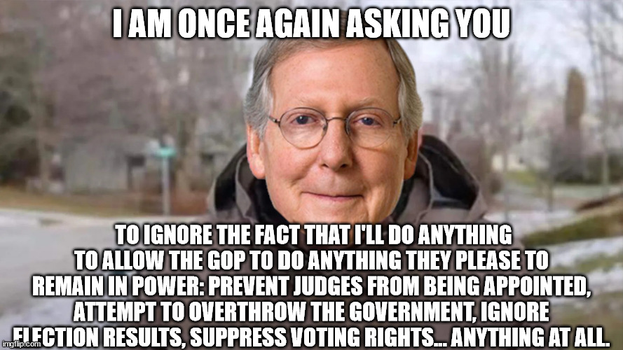 C'mon Kentucky. Quit voting for this p.o.s.  You're embarrassing yourselves. | I AM ONCE AGAIN ASKING YOU; TO IGNORE THE FACT THAT I'LL DO ANYTHING TO ALLOW THE GOP TO DO ANYTHING THEY PLEASE TO REMAIN IN POWER: PREVENT JUDGES FROM BEING APPOINTED, ATTEMPT TO OVERTHROW THE GOVERNMENT, IGNORE ELECTION RESULTS, SUPPRESS VOTING RIGHTS... ANYTHING AT ALL. | image tagged in scumbag mcconnell,gop garbage | made w/ Imgflip meme maker