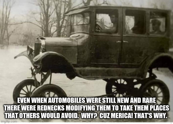 Merica |  EVEN WHEN AUTOMOBILES WERE STILL NEW AND RARE THERE WERE REDNECKS MODIFYING THEM TO TAKE THEM PLACES THAT OTHERS WOULD AVOID.  WHY?  CUZ MERICA! THAT'S WHY. | image tagged in lifted model t,merica,stay dry,i got this,hold my beer,rednecks for the win | made w/ Imgflip meme maker
