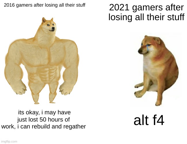 sad truth | 2016 gamers after losing all their stuff; 2021 gamers after losing all their stuff; its okay, i may have just lost 50 hours of work, i can rebuild and regather; alt f4 | image tagged in memes,buff doge vs cheems | made w/ Imgflip meme maker