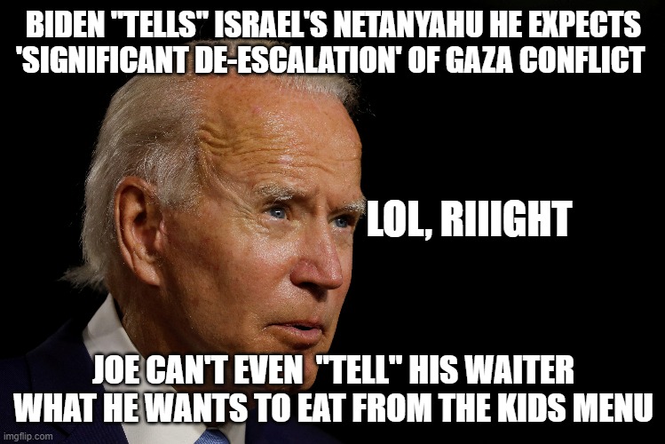 Jill, JILL   I.. I can't decide,  chicken nuggies  and chocomilk or the scetti and meatballs | BIDEN "TELLS" ISRAEL'S NETANYAHU HE EXPECTS 'SIGNIFICANT DE-ESCALATION' OF GAZA CONFLICT; LOL, RIIIGHT; JOE CAN'T EVEN  "TELL" HIS WAITER WHAT HE WANTS TO EAT FROM THE KIDS MENU | image tagged in joe biden,politics lol,funny memes,stupid liberals,truth | made w/ Imgflip meme maker