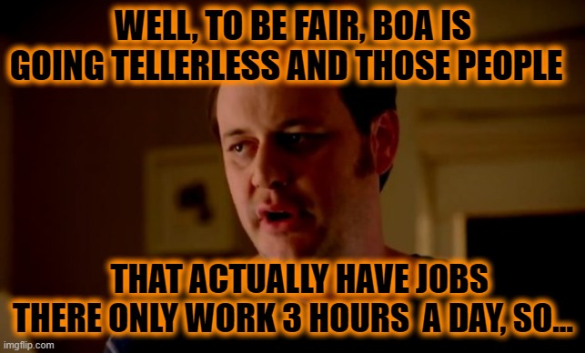 Jake from state farm | WELL, TO BE FAIR, BOA IS GOING TELLERLESS AND THOSE PEOPLE THAT ACTUALLY HAVE JOBS THERE ONLY WORK 3 HOURS  A DAY, SO... | image tagged in jake from state farm | made w/ Imgflip meme maker