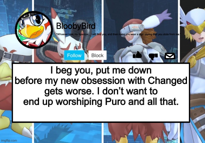 ALL BECAUSE I’VE BEEN GETTING TRANSFUR VIDEOS AND JOINING A FRIEND IN A ROBLOX GAME- | I beg you, put me down before my new obsession with Changed gets worse. I don’t want to end up worshiping Puro and all that. | image tagged in bloo s better announcement hawkmon version | made w/ Imgflip meme maker
