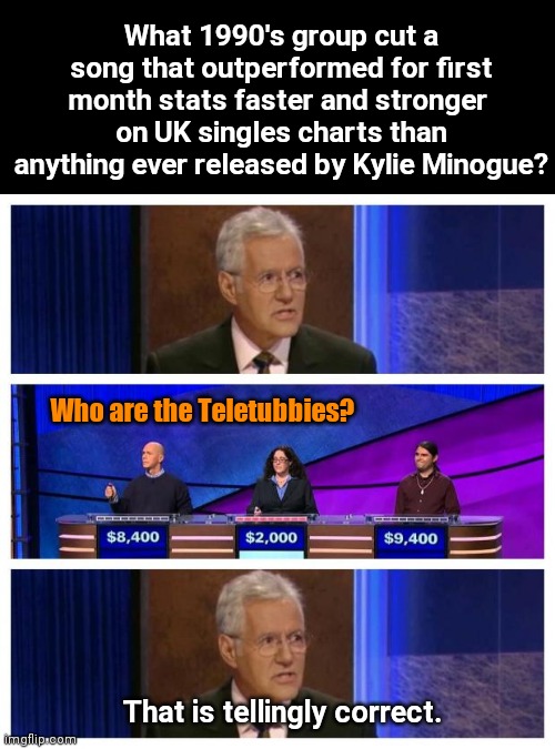 Sucking all the way to the very top of UK singles charts | What 1990's group cut a song that outperformed for first month stats faster and stronger 
on UK singles charts than anything ever released by Kylie Minogue? Who are the Teletubbies? That is tellingly correct. | image tagged in jeopardy,kylie minogue sucks,uk music charts,sad state of affairs,teletubbies,humor | made w/ Imgflip meme maker