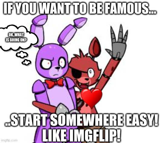 Always start at imgflip if you wanna be famous! ;) | IF YOU WANT TO BE FAMOUS... OK..WHAT IS GOING ON? ..START SOMEWHERE EASY! LIKE IMGFLIP! | image tagged in fnaf hype everywhere | made w/ Imgflip meme maker