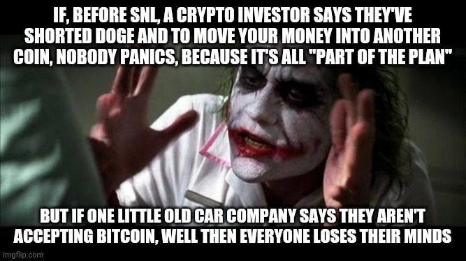 Joker Mind Loss | IF, BEFORE SNL, A CRYPTO INVESTOR SAYS THEY'VE SHORTED DOGE AND TO MOVE YOUR MONEY INTO ANOTHER COIN, NOBODY PANICS, BECAUSE IT'S ALL "PART OF THE PLAN"; BUT IF ONE LITTLE OLD CAR COMPANY SAYS THEY AREN'T ACCEPTING BITCOIN, WELL THEN EVERYONE LOSES THEIR MINDS | image tagged in joker mind loss | made w/ Imgflip meme maker