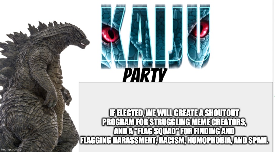 Mod Note: IK this is early campaigning, but not towards a prolonged candidate. | IF ELECTED, WE WILL CREATE A SHOUTOUT PROGRAM FOR STRUGGLING MEME CREATORS, AND A "FLAG SQUAD" FOR FINDING AND FLAGGING HARASSMENT, RACISM, HOMOPHOBIA, AND SPAM. | image tagged in kaiju party announcement | made w/ Imgflip meme maker