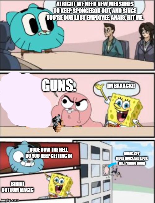 is this meme getting old | ALRIGHT WE NEED NEW MEASURES TO KEEP SPONGEBOB OUT, AND SINCE YOU'RE OUR LAST EMPLOYEE, ANAIS, HIT ME. GUNS. IM BAAACK!! DUDE HOW THE HELL DO YOU KEEP GETTING IN; ANAIS, GET MORE GUNS AND LOCK THE F*CKING DOOR; BIKINI BOTTOM MAGIC | image tagged in gumball meeting suggestion,the amazing world of gumball | made w/ Imgflip meme maker