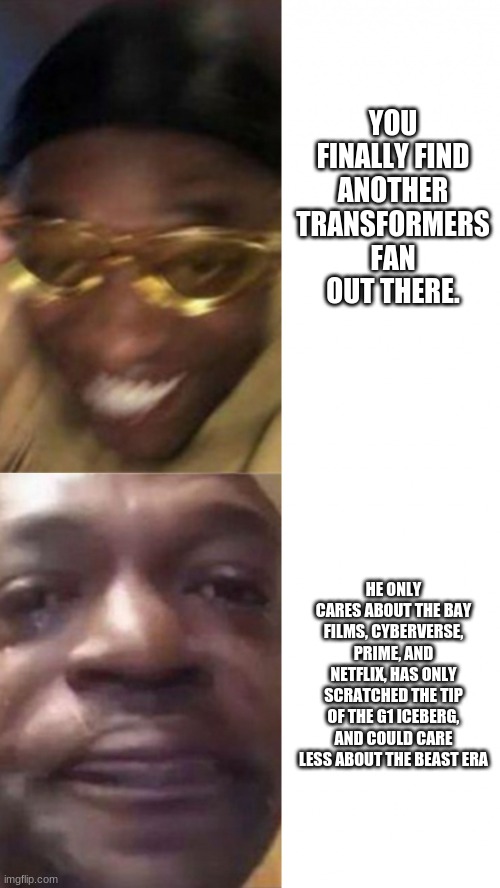 Modern Transformers Fans Be Like: | YOU FINALLY FIND ANOTHER TRANSFORMERS FAN OUT THERE. HE ONLY CARES ABOUT THE BAY FILMS, CYBERVERSE, PRIME, AND NETFLIX, HAS ONLY SCRATCHED THE TIP OF THE G1 ICEBERG, AND COULD CARE LESS ABOUT THE BEAST ERA | image tagged in happy glasses guy / crying guy,transformers | made w/ Imgflip meme maker
