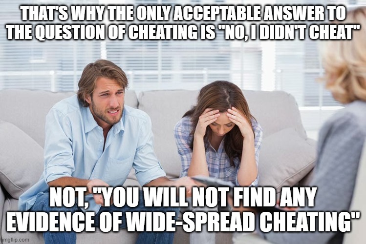 couples therapy | THAT'S WHY THE ONLY ACCEPTABLE ANSWER TO THE QUESTION OF CHEATING IS "NO, I DIDN'T CHEAT"; NOT, "YOU WILL NOT FIND ANY EVIDENCE OF WIDE-SPREAD CHEATING" | image tagged in couples therapy | made w/ Imgflip meme maker