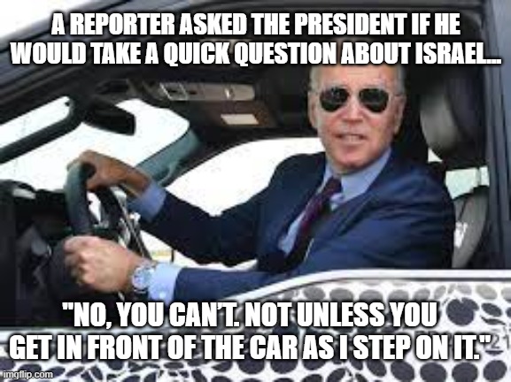 “A joke is truth wrapped in a smile.” Sigmund Freud | A REPORTER ASKED THE PRESIDENT IF HE WOULD TAKE A QUICK QUESTION ABOUT ISRAEL... "NO, YOU CAN’T. NOT UNLESS YOU GET IN FRONT OF THE CAR AS I STEP ON IT." | image tagged in joe biden,politics,truth | made w/ Imgflip meme maker