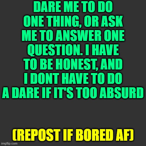 yes, bored af | DARE ME TO DO ONE THING, OR ASK ME TO ANSWER ONE QUESTION. I HAVE TO BE HONEST, AND I DONT HAVE TO DO A DARE IF IT'S TOO ABSURD; (REPOST IF BORED AF) | image tagged in memes,blank transparent square | made w/ Imgflip meme maker