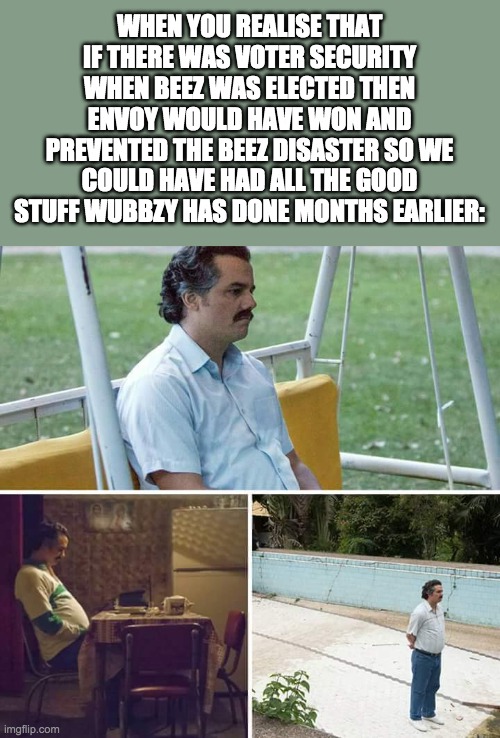 I think Scar making a user who should have been president the new owner was a great idea | WHEN YOU REALISE THAT IF THERE WAS VOTER SECURITY WHEN BEEZ WAS ELECTED THEN ENVOY WOULD HAVE WON AND PREVENTED THE BEEZ DISASTER SO WE COULD HAVE HAD ALL THE GOOD STUFF WUBBZY HAS DONE MONTHS EARLIER: | image tagged in memes,sad pablo escobar,politics,election | made w/ Imgflip meme maker