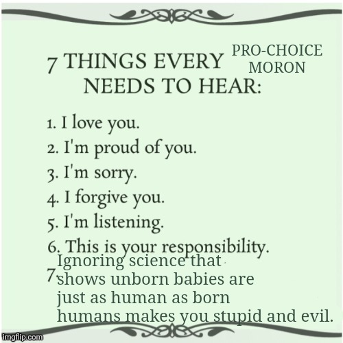 7 things every x needs to hear | PRO-CHOICE MORON Ignoring science that shows unborn babies are just as human as born humans makes you stupid and evil. | image tagged in 7 things every x needs to hear | made w/ Imgflip meme maker