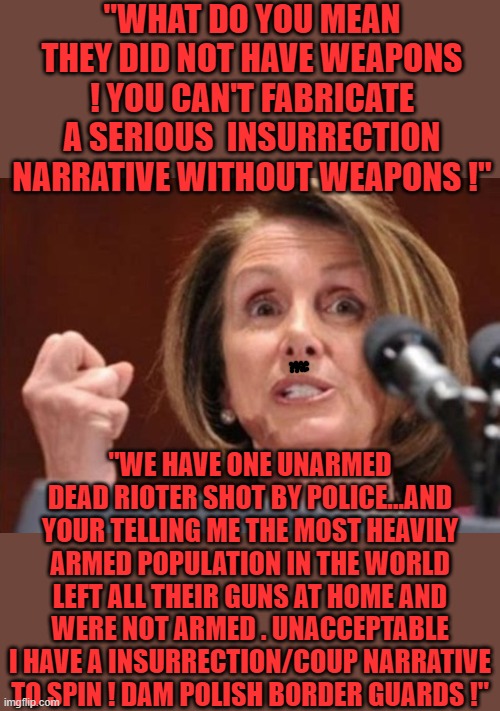 free your mind your ass will follow | "WHAT DO YOU MEAN THEY DID NOT HAVE WEAPONS ! YOU CAN'T FABRICATE A SERIOUS  INSURRECTION NARRATIVE WITHOUT WEAPONS !"; "WE HAVE ONE UNARMED DEAD RIOTER SHOT BY POLICE...AND YOUR TELLING ME THE MOST HEAVILY ARMED POPULATION IN THE WORLD LEFT ALL THEIR GUNS AT HOME AND WERE NOT ARMED . UNACCEPTABLE I HAVE A INSURRECTION/COUP NARRATIVE TO SPIN ! DAM POLISH BORDER GUARDS !" | image tagged in democrats,fascism | made w/ Imgflip meme maker