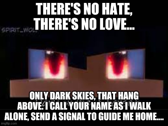 Dark on me. | THERE'S NO HATE, THERE'S NO LOVE... ONLY DARK SKIES, THAT HANG ABOVE. I CALL YOUR NAME AS I WALK ALONE, SEND A SIGNAL TO GUIDE ME HOME.... | image tagged in dark on me,aaron,aphmau | made w/ Imgflip meme maker