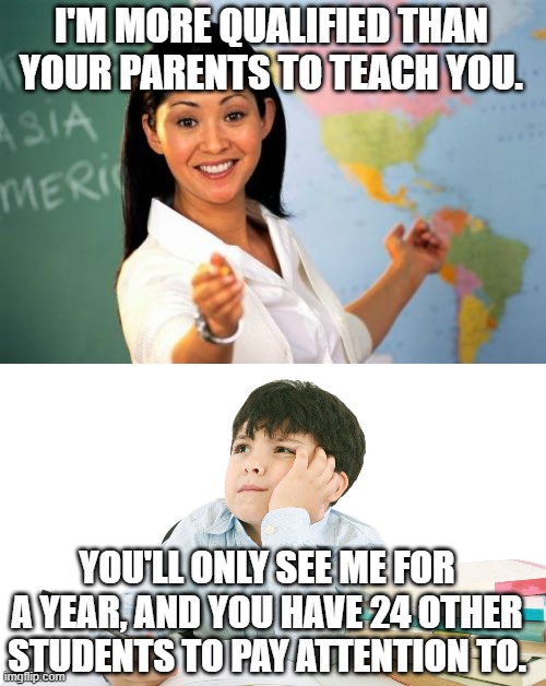 With so many resources today, you don't have to be a certified teacher to teach students. | I'M MORE QUALIFIED THAN YOUR PARENTS TO TEACH YOU. YOU'LL ONLY SEE ME FOR A YEAR, AND YOU HAVE 24 OTHER STUDENTS TO PAY ATTENTION TO. | image tagged in memes,unhelpful high school teacher | made w/ Imgflip meme maker