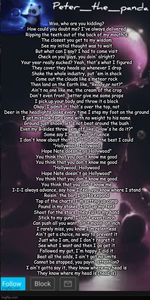 Clouds NF pt.2 | Woo, who are you kidding?
How could you doubt me? I've always delivered
Ripping the teeth out of the back of my mouth's
The closest you get to my wisdom
See my initial thought was to wait
But what can I say? I had to come visit
Check on you guys, you doin' alright?
Your year really sucked? Yeah, that's what I figured
They cover they heads up whenever I drop
Shake the whole industry, put 'em in shock
Come out the clouds like a meteor rock
Then land on the Earth like, "Ready or not?"
Ain't no one like me, the cream of the crop
Don't even front, better give me some props
I pick up your body and throw it a block
Okay, I admit it, that's over the top, not
Deer in the headlights looks every time I step my foot on the ground
I get mistook for a lame with no weight to his name
Ground just shook, let's not beat around the bush
Even my B-sides throw 'em off like, "How's he do it?"
Some say I'm a great influence
I don't know about that, but I did do the best I could
"Hollywood, Hollywood
Hope Nate doesn't go Hollywood"
You think that you don't know me good
You think that you don't know me good
"Hollywood, Hollywood
Hope Nate doesn't go Hollywood"
You think that you don't know me good
You think that you don't know me
I-I-I always advance, say how I feel, you know where I stand
Raisin' the bar, I gotta expand
Top of the charts, I'm setting up camp
Pound in my stakes, I put up my tent
Shoot for the stars, they fall in my hand
Stick to my guns, I don't even flinch
Can push all you want, ain't movin' an inch
I rarely miss, you know I'm relentless
Ain't got a choice, no way to prevent it
Just who I am, and I don't regret it
See what I want and then I go get it
Followed my gut, I'm happy I did it
Beat all the odds, I ain't got no limits
Cannot be stopped, you payin' attention?
I ain't gotta say it, they know where my head is
They know where my head is (head is) | image tagged in peter_the_panda template | made w/ Imgflip meme maker