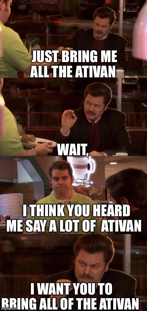 Ron Swanson All the Bacon and Eggs you have | JUST BRING ME ALL THE ATIVAN; WAIT, I THINK YOU HEARD ME SAY A LOT OF  ATIVAN; I WANT YOU TO BRING ALL OF THE ATIVAN | image tagged in ron swanson all the bacon and eggs you have | made w/ Imgflip meme maker