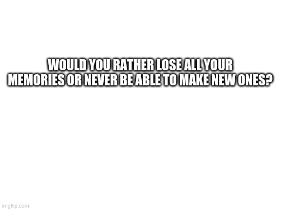 Question #1 | WOULD YOU RATHER LOSE ALL YOUR MEMORIES OR NEVER BE ABLE TO MAKE NEW ONES? | image tagged in blank white template | made w/ Imgflip meme maker