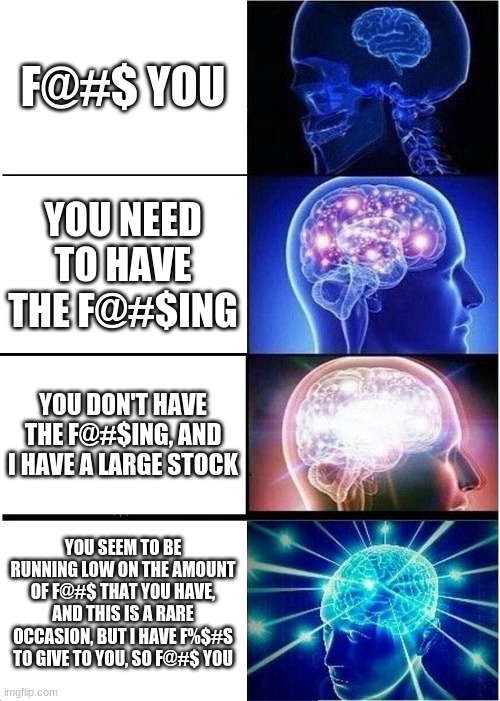 You mother- | F@#$ YOU; YOU NEED TO HAVE THE F@#$ING; YOU DON'T HAVE THE F@#$ING, AND I HAVE A LARGE STOCK; YOU SEEM TO BE RUNNING LOW ON THE AMOUNT OF F@#$ THAT YOU HAVE, AND THIS IS A RARE OCCASION, BUT I HAVE F%$#S TO GIVE TO YOU, SO F@#$ YOU | image tagged in memes,expanding brain | made w/ Imgflip meme maker