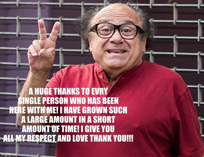 A random Thanks! | A HUGE THANKS TO EVRY SINGLE PERSON WHO HAS BEEN HERE WITH ME! I HAVE GROWN SUCH A LARGE AMOUNT IN A SHORT AMOUNT OF TIME! I GIVE YOU ALL MY RESPECT AND LOVE THANK YOU!!! | image tagged in danny devito | made w/ Imgflip meme maker