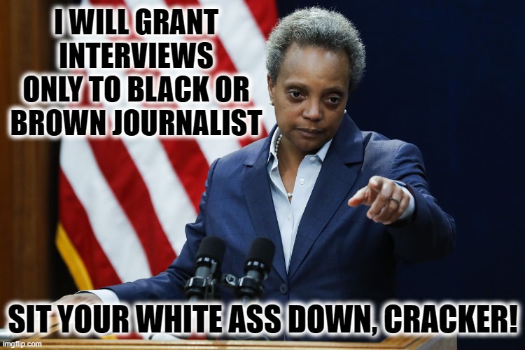 RACIST, MUCH!!!!! | I WILL GRANT INTERVIEWS ONLY TO BLACK OR BROWN JOURNALIST; SIT YOUR WHITE ASS DOWN, CRACKER! | image tagged in lightfoot,hypocrite,racist | made w/ Imgflip meme maker