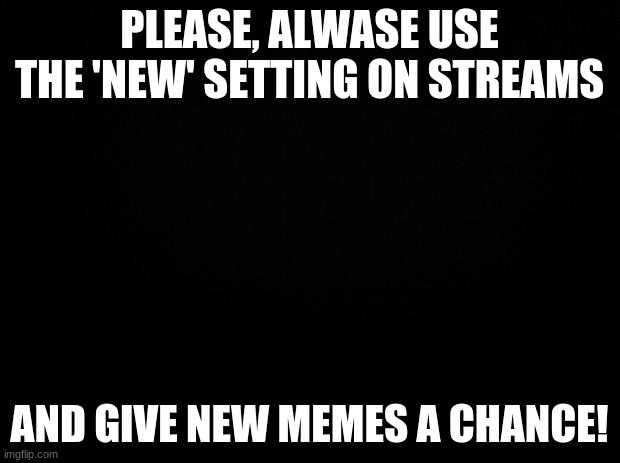 Black background | PLEASE, PLEASE USE THE 'NEW' SETTING ON STREAMS; AND GIVE NEW MEMES A CHANCE! | image tagged in black background | made w/ Imgflip meme maker