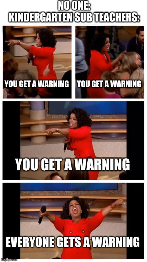 Oprah You Get A Car Everybody Gets A Car | NO ONE:
KINDERGARTEN SUB TEACHERS:; YOU GET A WARNING; YOU GET A WARNING; YOU GET A WARNING; EVERYONE GETS A WARNING | image tagged in memes,oprah you get a car everybody gets a car | made w/ Imgflip meme maker