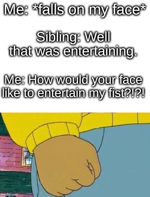 How would your face like to entertain my fist? | Me: *falls on my face*; Sibling: Well that was entertaining. Me: How would your face like to entertain my fist?!?! | image tagged in blank white template,memes,arthur fist | made w/ Imgflip meme maker
