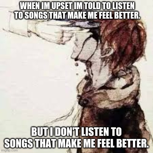 Can anybody relate? | WHEN IM UPSET IM TOLD TO LISTEN TO SONGS THAT MAKE ME FEEL BETTER. BUT I DON'T LISTEN TO SONGS THAT MAKE ME FEEL BETTER. | image tagged in death,sad,kill_me,lost_everything | made w/ Imgflip meme maker