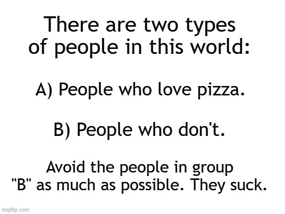 Pizza is life! | There are two types of people in this world:; A) People who love pizza. B) People who don't. Avoid the people in group "B" as much as possible. They suck. | image tagged in blank white template,pizza,food | made w/ Imgflip meme maker