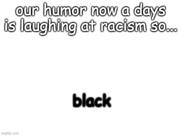 i laughed just making this |  our humor now a days is laughing at racism so... black | image tagged in blank white template | made w/ Imgflip meme maker