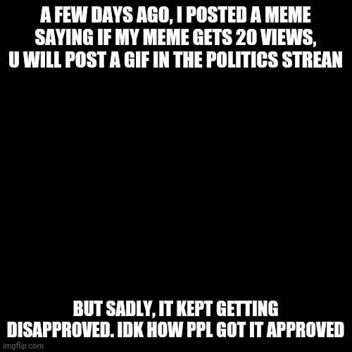 Blank Transparent Square | A FEW DAYS AGO, I POSTED A MEME SAYING IF MY MEME GETS 20 VIEWS, U WILL POST A GIF IN THE POLITICS STREAN; BUT SADLY, IT KEPT GETTING DISAPPROVED. IDK HOW PPL GOT IT APPROVED | image tagged in memes,blank transparent square | made w/ Imgflip meme maker