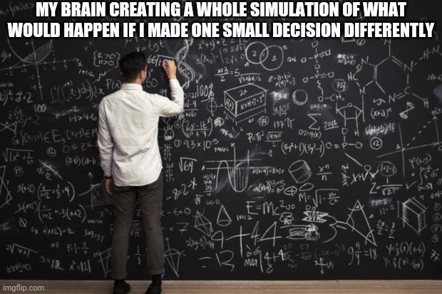 It's not even intentional |  MY BRAIN CREATING A WHOLE SIMULATION OF WHAT WOULD HAPPEN IF I MADE ONE SMALL DECISION DIFFERENTLY | image tagged in math,memes,relatable,so true memes | made w/ Imgflip meme maker
