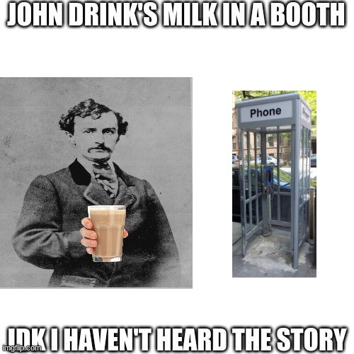 He drank milk that's all i know | JOHN DRINK'S MILK IN A BOOTH; IDK I HAVEN'T HEARD THE STORY | image tagged in milk,john milks booth | made w/ Imgflip meme maker