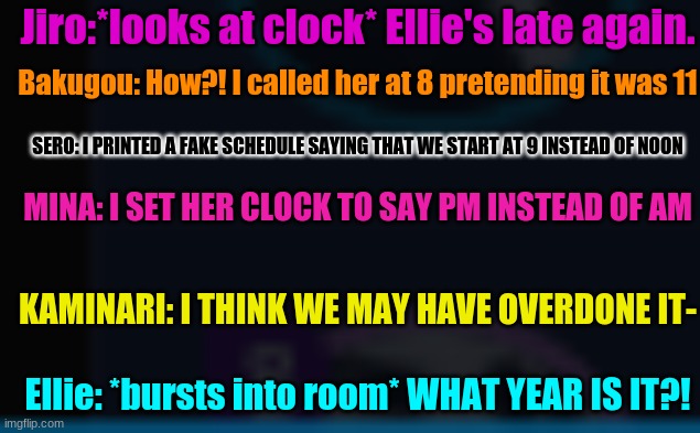 This took so long to type oml- | Jiro:*looks at clock* Ellie's late again. Bakugou: How?! I called her at 8 pretending it was 11; SERO: I PRINTED A FAKE SCHEDULE SAYING THAT WE START AT 9 INSTEAD OF NOON; MINA: I SET HER CLOCK TO SAY PM INSTEAD OF AM; KAMINARI: I THINK WE MAY HAVE OVERDONE IT-; Ellie: *bursts into room* WHAT YEAR IS IT?! | image tagged in bnha,funny | made w/ Imgflip meme maker