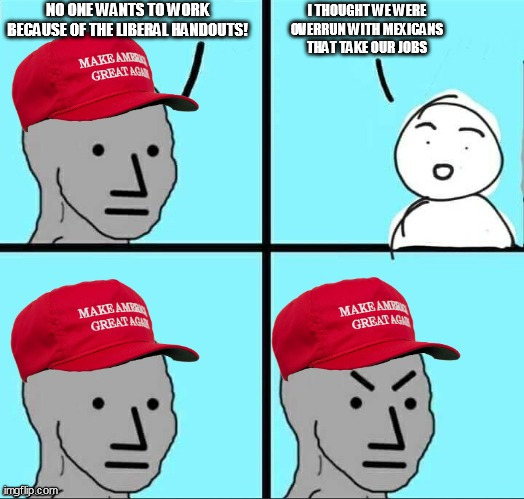MAGA NPC (AN AN0NYM0US TEMPLATE) | NO ONE WANTS TO WORK BECAUSE OF THE LIBERAL HANDOUTS! I THOUGHT WE WERE OVERRUN WITH MEXICANS THAT TAKE OUR JOBS | image tagged in maga npc an an0nym0us template | made w/ Imgflip meme maker