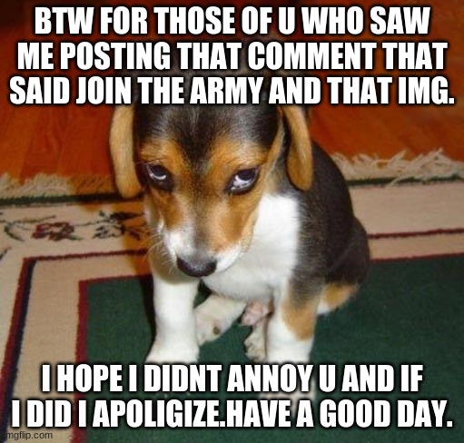 sorry about that cuz i wont do it again |  BTW FOR THOSE OF U WHO SAW ME POSTING THAT COMMENT THAT SAID JOIN THE ARMY AND THAT IMG. I HOPE I DIDNT ANNOY U AND IF I DID I APOLIGIZE.HAVE A GOOD DAY. | image tagged in sorry,i apologize,plz dont rage | made w/ Imgflip meme maker