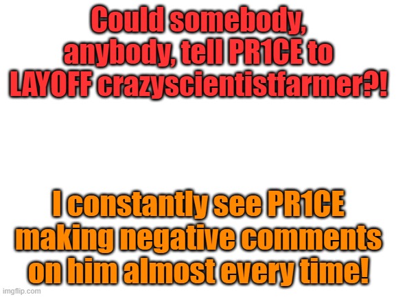 Blank White Template | Could somebody, anybody, tell PR1CE to LAYOFF crazyscientistfarmer?! I constantly see PR1CE making negative comments on him almost every time! | image tagged in blank white template | made w/ Imgflip meme maker