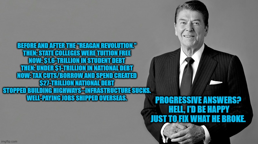 He Sounded Sincere.  Good Con-Men Always Do. | BEFORE AND AFTER THE "REAGAN REVOLUTION."


THEN; STATE COLLEGES WERE TUITION FREE
NOW: $1.6-TRILLION IN STUDENT DEBT
THEN: UNDER $1-TRILLION IN NATIONAL DEBT
NOW: TAX CUTS/BORROW AND SPEND CREATED $27-TRILLION NATIONAL DEBT
STOPPED BUILDING HIGHWAYS--INFRASTRUCTURE SUCKS.
WELL-PAYING JOBS SHIPPED OVERSEAS. PROGRESSIVE ANSWERS?  HELL, I'D BE HAPPY JUST TO FIX WHAT HE BROKE. | image tagged in politics | made w/ Imgflip meme maker
